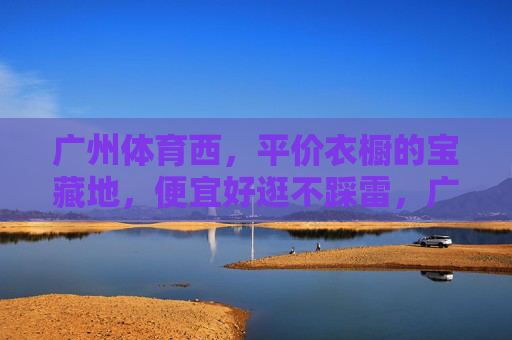 广州体育西,平价衣橱的宝藏地,便宜好逛不踩雷,广州体育西,平价衣橱宝藏地,便宜好逛不踩雷 广州体育西,平价衣橱的宝藏地,便宜好逛不踩雷,广州体育西,平价衣橱宝藏地,便宜好逛不踩雷