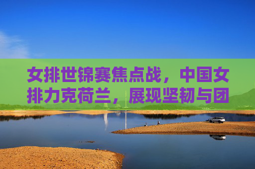 女排世锦赛焦点战，中国女排力克荷兰，展现坚韧与团队力量，女排世锦赛焦点战，中国女排力克荷兰，坚韧团队力量闪耀