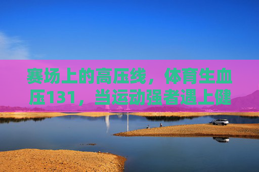 赛场上的高压线,体育生血压131,当运动强者遇上健康红灯,赛场高压线,体育生血压131,强者遇健康红灯 赛场上的高压线,体育生血压131,当运动强者遇上健康红灯,赛场高压线,体育生血压131,强者遇健康红灯