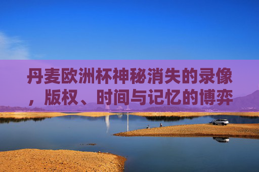 丹麦欧洲杯神秘消失的录像,版权、时间与记忆的博弈,丹麦欧洲杯录像消失之谜,版权、时间与记忆的博弈 丹麦欧洲杯神秘消失的录像,版权、时间与记忆的博弈,丹麦欧洲杯录像消失之谜,版权、时间与记忆的博弈