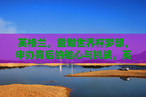 英格兰,重燃世界杯梦想,申办背后的雄心与挑战,英格兰重燃世界杯梦想,申办背后的雄心与挑战 英格兰,重燃世界杯梦想,申办背后的雄心与挑战,英格兰重燃世界杯梦想,申办背后的雄心与挑战