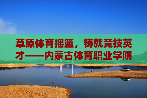 草原体育摇篮,铸就竞技英才——内蒙古体育职业学院巡礼,草原体育摇篮,铸就竞技英才——内蒙古体育职业学院 草原体育摇篮,铸就竞技英才——内蒙古体育职业学院巡礼,草原体育摇篮,铸就竞技英才——内蒙古体育职业学院