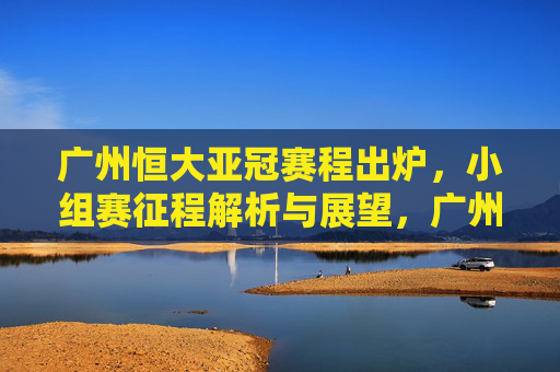 广州恒大亚冠赛程出炉,小组赛征程解析与展望,广州恒大亚冠赛程出炉,小组赛征程解析与展望 广州恒大亚冠赛程出炉,小组赛征程解析与展望,广州恒大亚冠赛程出炉,小组赛征程解析与展望