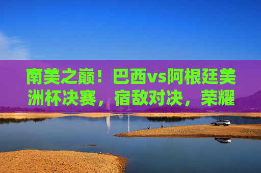 南美之巅!巴西vs阿根廷美洲杯决赛,宿敌对决,荣耀之争,南美之巅!巴西阿根廷宿敌对决,美洲杯决赛荣耀之争 南美之巅!巴西vs阿根廷美洲杯决赛,宿敌对决,荣耀之争,南美之巅!巴西阿根廷宿敌对决,美洲杯决赛荣耀之争