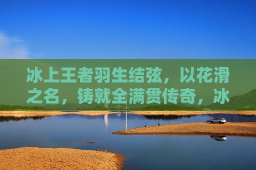 冰上王者羽生结弦,以花滑之名,铸就全满贯传奇,冰上王者羽生结弦,花滑全满贯传奇 冰上王者羽生结弦,以花滑之名,铸就全满贯传奇,冰上王者羽生结弦,花滑全满贯传奇