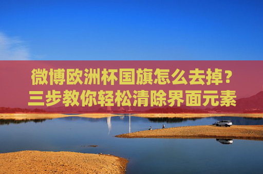 微博欧洲杯国旗怎么去掉?三步教你轻松清除界面元素!微博欧洲杯国旗怎么去掉?三步教你轻松清除界面元素! 微博欧洲杯国旗怎么去掉?三步教你轻松清除界面元素!微博欧洲杯国旗怎么去掉?三步教你轻松清除界面元素!