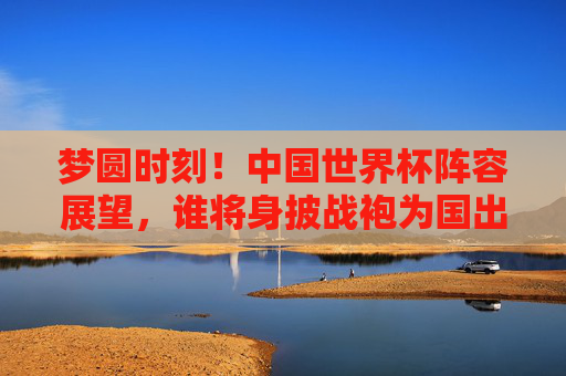 梦圆时刻！中国世界杯阵容展望，谁将身披战袍为国出征？梦圆时刻！中国世界杯阵容展望，谁将身披战袍为国出征？