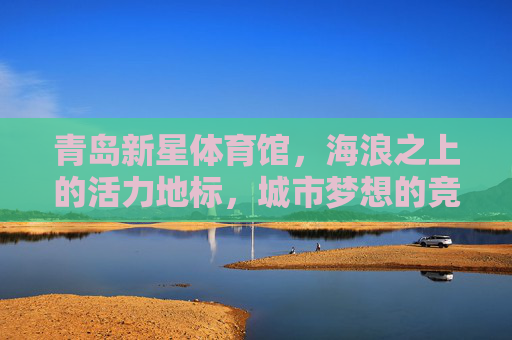 青岛新星体育馆,海浪之上的活力地标,城市梦想的竞技舞台,青岛新星体育馆,海浪之上的活力地标与城市梦想竞技舞台 青岛新星体育馆,海浪之上的活力地标,城市梦想的竞技舞台,青岛新星体育馆,海浪之上的活力地标与城市梦想竞技舞台