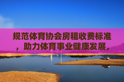 规范体育协会房租收费标准,助力体育事业健康发展,规范体育协会房租收费标准,护航体育事业健康发展 规范体育协会房租收费标准,助力体育事业健康发展,规范体育协会房租收费标准,护航体育事业健康发展
