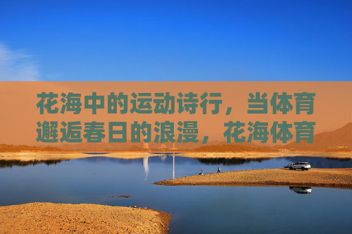花海中的运动诗行,当体育邂逅春日的浪漫,花海体育诗行,春日浪漫 花海中的运动诗行,当体育邂逅春日的浪漫,花海体育诗行,春日浪漫