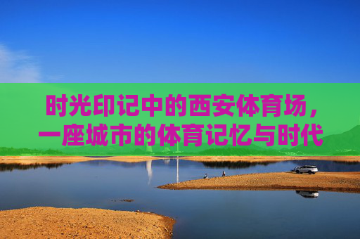 时光印记中的西安体育场,一座城市的体育记忆与时代脉搏,时光印记中的西安体育场,体育记忆与时代脉动 时光印记中的西安体育场,一座城市的体育记忆与时代脉搏,时光印记中的西安体育场,体育记忆与时代脉动