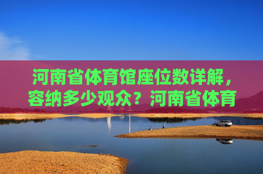 河南省体育馆座位数详解,容纳多少观众?河南省体育馆座位数详解,容纳多少观众? 河南省体育馆座位数详解,容纳多少观众?河南省体育馆座位数详解,容纳多少观众?
