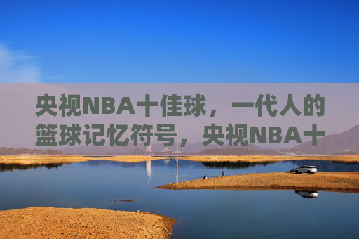 央视NBA十佳球，一代人的篮球记忆符号，央视NBA十佳球，一代人的篮球记忆符号