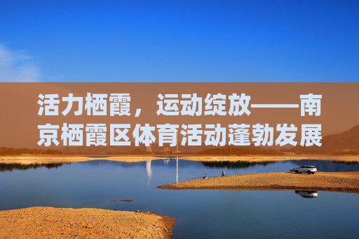 活力栖霞,运动绽放——南京栖霞区体育活动蓬勃发展纪实,活力栖霞,体育活动蓬勃发展纪实 活力栖霞,运动绽放——南京栖霞区体育活动蓬勃发展纪实,活力栖霞,体育活动蓬勃发展纪实