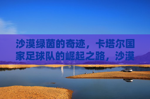 沙漠绿茵的奇迹，卡塔尔国家足球队的崛起之路，沙漠绿茵奇迹，卡塔尔足球队的崛起之路