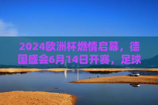 2024欧洲杯燃情启幕，德国盛会6月14日开赛，足球盛宴即将上演，2024欧洲杯德国燃情启幕，6月14日足球盛宴开赛