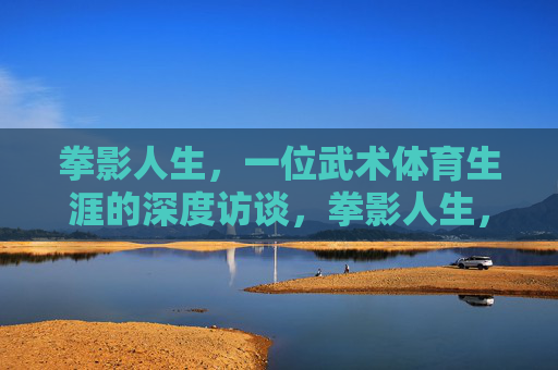 拳影人生,一位武术体育生涯的深度访谈,拳影人生,一位武术体育生涯的深度访谈 拳影人生,一位武术体育生涯的深度访谈,拳影人生,一位武术体育生涯的深度访谈
