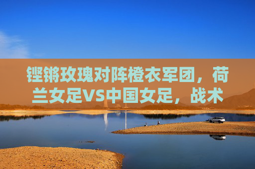 铿锵玫瑰对阵橙衣军团,荷兰女足VS中国女足,战术与意志的巅峰碰撞,铿锵玫瑰VS橙衣军团,战术意志的巅峰对决 铿锵玫瑰对阵橙衣军团,荷兰女足VS中国女足,战术与意志的巅峰碰撞,铿锵玫瑰VS橙衣军团,战术意志的巅峰对决