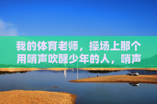 我的体育老师,操场上那个用哨声吹醒少年的人,哨声吹醒少年,我的体育老师 我的体育老师,操场上那个用哨声吹醒少年的人,哨声吹醒少年,我的体育老师