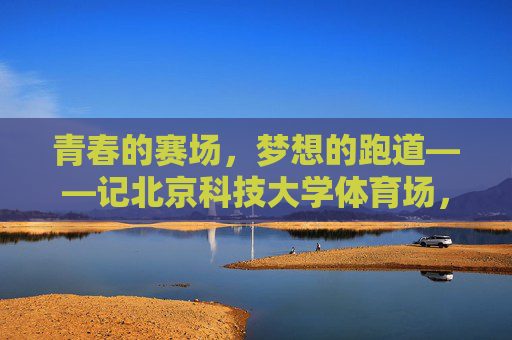 青春的赛场,梦想的跑道——记北京科技大学体育场,青春赛场,梦想跑道——北京科技大学体育场 青春的赛场,梦想的跑道——记北京科技大学体育场,青春赛场,梦想跑道——北京科技大学体育场