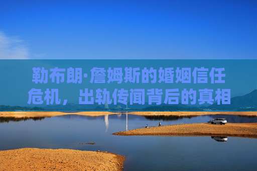 勒布朗·詹姆斯的婚姻信任危机，出轨传闻背后的真相与反思