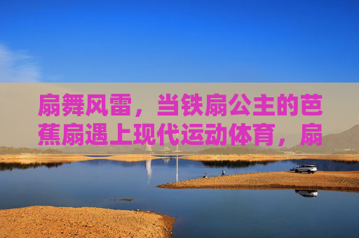 扇舞风雷，当铁扇公主的芭蕉扇遇上现代运动体育，扇舞风雷，芭蕉扇与运动体育的碰撞