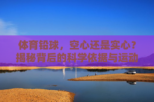 体育铅球,空心还是实心?揭秘背后的科学依据与运动规则,体育铅球,空心还是实心?科学依据与运动规则揭秘 体育铅球,空心还是实心?揭秘背后的科学依据与运动规则,体育铅球,空心还是实心?科学依据与运动规则揭秘