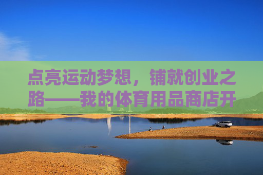 点亮运动梦想,铺就创业之路——我的体育用品商店开业记,运动梦想铺创业路——我的体育用品商店开业记 点亮运动梦想,铺就创业之路——我的体育用品商店开业记,运动梦想铺创业路——我的体育用品商店开业记