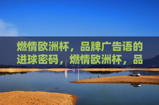 燃情欧洲杯,品牌广告语的进球密码,燃情欧洲杯,品牌广告语的进球密码 燃情欧洲杯,品牌广告语的进球密码,燃情欧洲杯,品牌广告语的进球密码