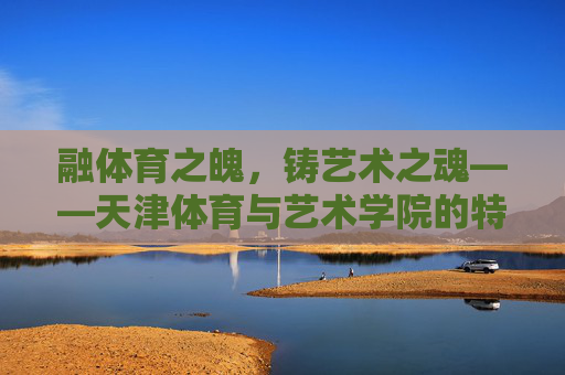 融体育之魄,铸艺术之魂——天津体育与艺术学院的特色发展之路,融体育之魄,铸艺术之魂——天津体育与艺术学院的特色发展之路 融体育之魄,铸艺术之魂——天津体育与艺术学院的特色发展之路,融体育之魄,铸艺术之魂——天津体育与艺术学院的特色发展之路