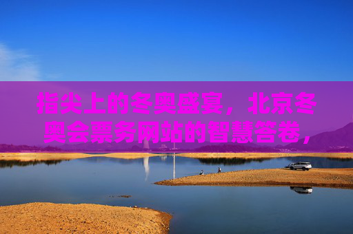 指尖上的冬奥盛宴,北京冬奥会票务网站的智慧答卷,指尖智答冬奥票务,北京冬奥会的智慧答卷 指尖上的冬奥盛宴,北京冬奥会票务网站的智慧答卷,指尖智答冬奥票务,北京冬奥会的智慧答卷