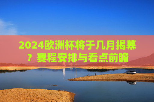 2024欧洲杯将于几月揭幕?赛程安排与看点前瞻 2024欧洲杯将于几月揭幕?赛程安排与看点前瞻