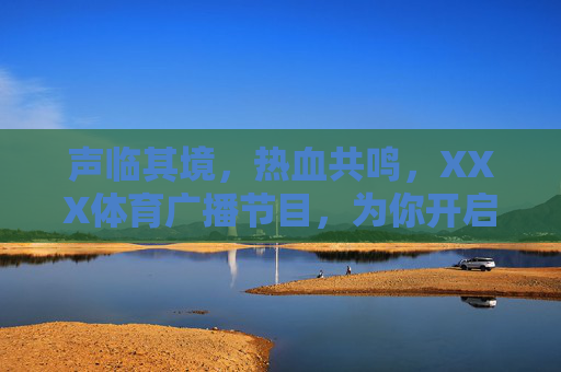 声临其境，热血共鸣，XXX体育广播节目，为你开启全时体育陪伴，声临其境，热血体育全时陪伴