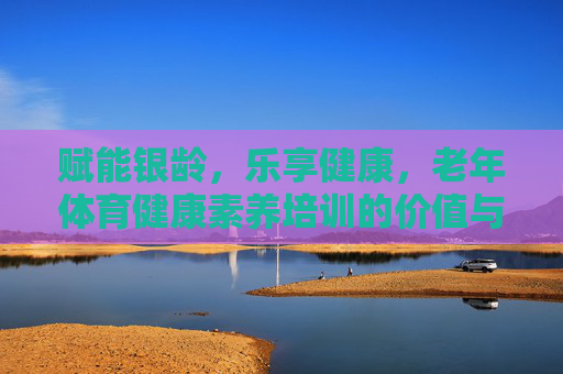 赋能银龄,乐享健康,老年体育健康素养培训的价值与实践路径,赋能银龄乐享健康,老年体育健康素养培训的价值与实践 赋能银龄,乐享健康,老年体育健康素养培训的价值与实践路径,赋能银龄乐享健康,老年体育健康素养培训的价值与实践