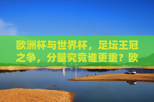 欧洲杯与世界杯，足坛王冠之争，分量究竟谁更重？欧洲杯vs世界杯，足坛王冠的分量之争