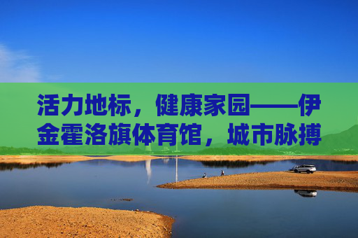 活力地标,健康家园——伊金霍洛旗体育馆,城市脉搏中的运动诗篇,活力健康地标,城市运动诗篇——伊金霍洛旗体育馆 活力地标,健康家园——伊金霍洛旗体育馆,城市脉搏中的运动诗篇,活力健康地标,城市运动诗篇——伊金霍洛旗体育馆