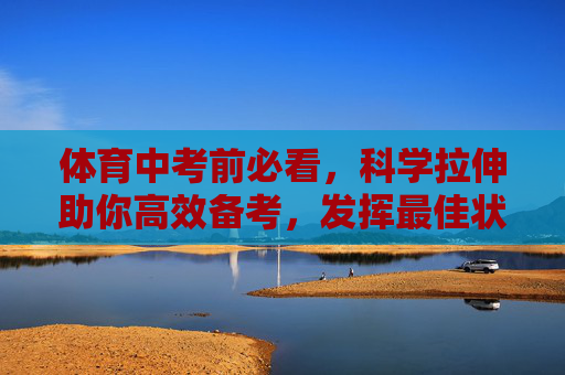 体育中考前必看，科学拉伸助你高效备考，发挥最佳状态，体育中考前，科学拉伸高效备考，发挥最佳状态