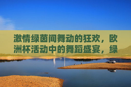 激情绿茵间舞动的狂欢,欧洲杯活动中的舞蹈盛宴,绿茵舞动狂欢,欧洲杯舞蹈盛宴 激情绿茵间舞动的狂欢,欧洲杯活动中的舞蹈盛宴,绿茵舞动狂欢,欧洲杯舞蹈盛宴