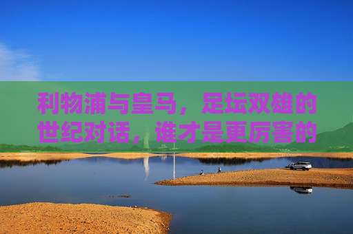 利物浦与皇马,足坛双雄的世纪对话,谁才是更厉害的王者?利物浦与皇马,足坛双雄的世纪王者之争 利物浦与皇马,足坛双雄的世纪对话,谁才是更厉害的王者?利物浦与皇马,足坛双雄的世纪王者之争
