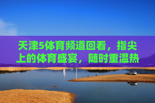 天津5体育频道回看,指尖上的体育盛宴,随时重温热血瞬间,天津5体育频道指尖回看,随时重温体育盛宴 天津5体育频道回看,指尖上的体育盛宴,随时重温热血瞬间,天津5体育频道指尖回看,随时重温体育盛宴