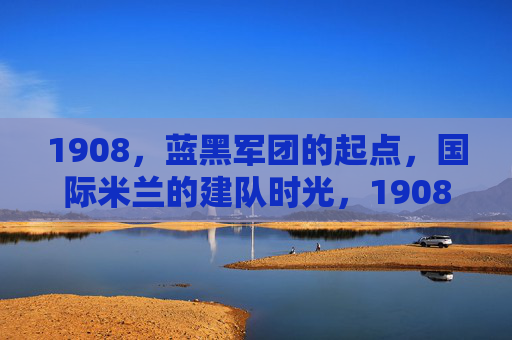 1908,蓝黑军团的起点,国际米兰的建队时光,1908,蓝黑军团与国际米兰的建队时光 1908,蓝黑军团的起点,国际米兰的建队时光,1908,蓝黑军团与国际米兰的建队时光