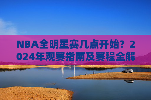 NBA全明星赛几点开始?2024年观赛指南及赛程全解析,2024年NBA全明星赛观赛指南,开赛时间及赛程全解析 NBA全明星赛几点开始?2024年观赛指南及赛程全解析,2024年NBA全明星赛观赛指南,开赛时间及赛程全解析