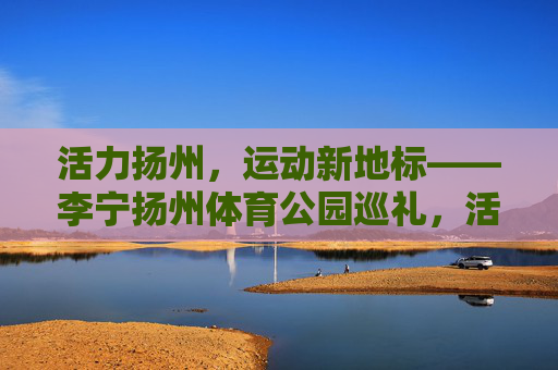 活力扬州,运动新地标——李宁扬州体育公园巡礼,活力扬州,运动新地标——李宁扬州体育公园巡礼 活力扬州,运动新地标——李宁扬州体育公园巡礼,活力扬州,运动新地标——李宁扬州体育公园巡礼