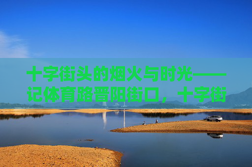 十字街头的烟火与时光——记体育路晋阳街口,十字街头的烟火与时光——记体育路晋阳街口 十字街头的烟火与时光——记体育路晋阳街口,十字街头的烟火与时光——记体育路晋阳街口