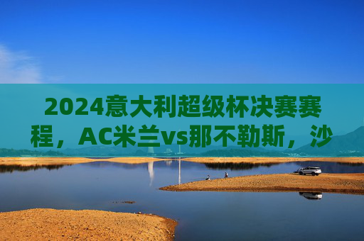 2024意大利超级杯决赛赛程，AC米兰vs那不勒斯，沙特利雅得打响意甲新赛季第一枪，2024意大利超级杯决赛，AC米兰VS那不勒斯，沙特利雅得打响意甲新赛季第一枪