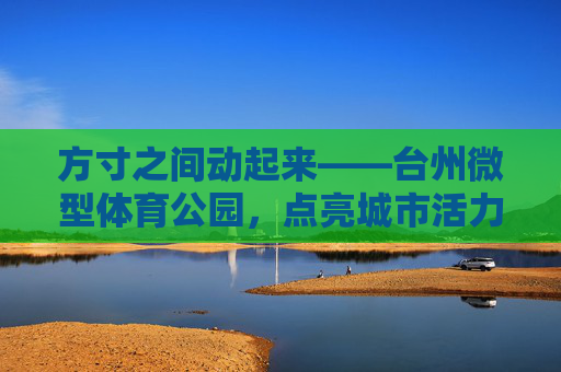 方寸之间动起来——台州微型体育公园,点亮城市活力微空间,方寸之间动起来,台州微型体育公园点亮城市活力微空间 方寸之间动起来——台州微型体育公园,点亮城市活力微空间,方寸之间动起来,台州微型体育公园点亮城市活力微空间