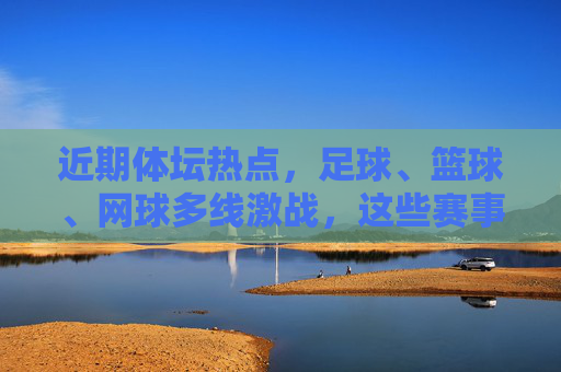 近期体坛热点,足球、篮球、网球多线激战,这些赛事值得期待,体坛多线激战,足球、篮球、网球赛事值得期待 近期体坛热点,足球、篮球、网球多线激战,这些赛事值得期待,体坛多线激战,足球、篮球、网球赛事值得期待