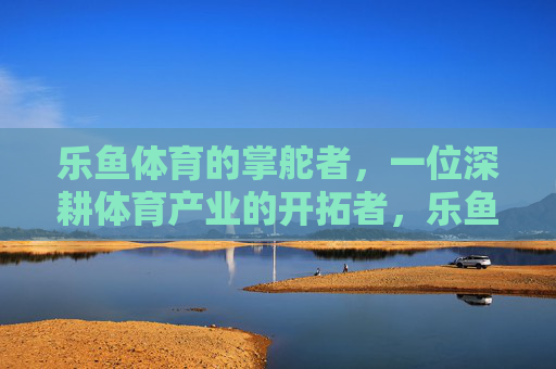 乐鱼体育的掌舵者,一位深耕体育产业的开拓者,乐鱼体育掌舵者,深耕体育产业的开拓者 乐鱼体育的掌舵者,一位深耕体育产业的开拓者,乐鱼体育掌舵者,深耕体育产业的开拓者