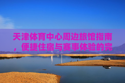 天津体育中心周边旅馆指南,便捷住宿与赛事体验的完美结合,天津体育中心周边旅馆,便捷住宿与赛事体验的完美结合 天津体育中心周边旅馆指南,便捷住宿与赛事体验的完美结合,天津体育中心周边旅馆,便捷住宿与赛事体验的完美结合