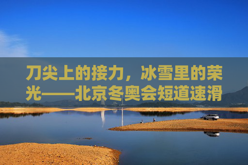 刀尖上的接力，冰雪里的荣光——北京冬奥会短道速滑接力纪实，刀尖接力，冰雪荣光